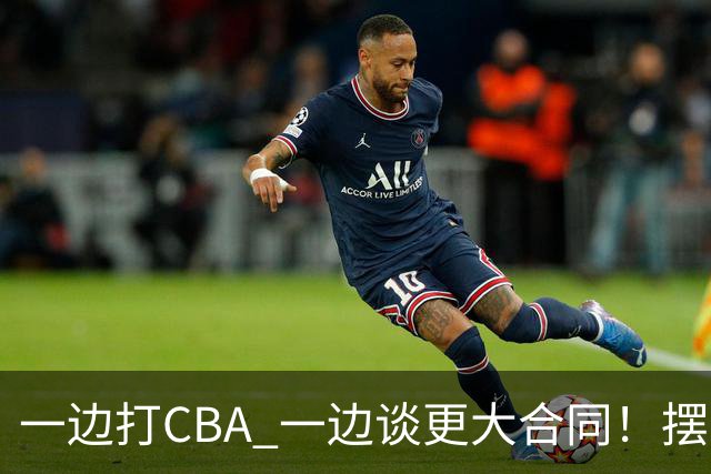 一边打CBA 一边谈更大合同！摆烂遭裁员 CBA应封杀他？